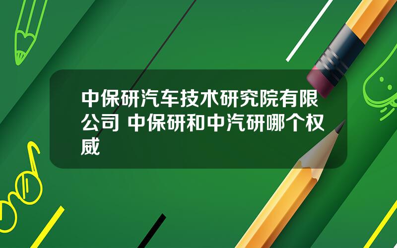 中保研汽车技术研究院有限公司 中保研和中汽研哪个权威